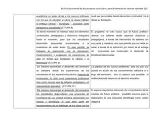 Análisis documental de dos proyectos curriculares para la formación en ciencias naturales 210
académica en estas áreas y los nuevos enfoques
con los que se abordan, es decir se desea trabajar
el enfoque ciencia – tecnología – sociedad, como
perspectiva actualizada” (S7.UPN.8).
igual que personales desde elementos construidos por él
desde su formación.
“El tercer momento se retoman todos los elementos
contextuales, pedagógicos y didácticos trabajados
hasta el momento, para que los estudiantes
desarrollen propuestas encaminadas a la
enseñanza de estas áreas. En este sentido, se
trabajara lo relacionado con la planeación,
implementación y evaluación de experiencias de
aula en temas que involucren la ciencia y la
tecnología” (S7.UPN.9).
El programa no solo busca que el futuro profesor,
afiance sus saberes desde aspectos didácticos y
pedagógicos, a través del intercambio de saberes con
sus pares y maestros, sino que permite que se valide su
saber a través de la aplicación por medio de la entrega
de propuestas que contemplen el desarrollo de
temáticas relacionadas.
“De manera transversal al desarrollo del seminario
se trabajara desde las experiencias de los
estudiantes en sus espacios de práctica, tratando de
involucrarla, no sólo como experiencia profesional
sino como recurso para la reflexión pedagógica y el
mejoramiento educativo” (S7.UPN.10 )
La práctica de los futuros profesores, será no solo una
puesta en acción de sus conocimientos validados a lo
largo del seminario, sino un espacio que posibilite el
análisis hacia la mejora en el ejercicio educativo.
“De manera transversal al desarrollo del programa
los estudiantes desarrollaran una propuesta de
enseñanza de una unidad temática relacionada con
ciencia y tecnología, la cual debe partir del
reconocimiento de los intereses de los niños con los
El espacio de práctica adicional a la comprobación de los
saberes del futuro profesor, posibilita insumos para la
elaboración de una propuesta identificada como unidad
didáctica.
 
