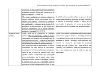 Análisis documental de dos proyectos curriculares para la formación en ciencias naturales 212
experiencia de los estudiantes en estas dinámicas
propias del quehacer docente y el mejoramiento del
espacio académico “(S7.UPN.14).
“De manera particular, se espera indagar los
avances realizados por los estudiantes a través de
escritos (como informes y ensayos), de actividades
de socialización y discusión y a través de la
elaboración de mini proyectos de aula dirigida a la
población infantil en los que se aborde la temática
de ciencia y tecnología” (S7.UPN.15).
Se establecen maneras de verificar los avances de los
estudiantes en formación, en donde se puede identificar
la práctica de habilidades escritas, a través de la
presentación de proyectos en ciencia y tecnología,
relacionados con el ciclo para el cual se están formando.
Imagen de futuro
profesor
[Como parte de la justificación el programa
establece] “La formación de los sujetos en asuntos
relacionados con la ciencia y la tecnología son de
gran importancia en todos y cada uno de los niveles
educativos en los que puede estar una persona, en
tanto le permite no solo su alfabetización en asuntos
relacionados con estos ámbitos de conocimiento,
sino también le permite constituirse en un ciudadano
capaz de ver y asumir de manera crítica todos
aquellos cambios y componentes que hacen parte
de su cotidianidad y que de alguna manera están
determinados por la ciencia y la tecnología. También
le permite hacer un uso y desarrollar acciones
conscientes de las implicaciones que tiene no solo
Para el futuro profesor independiente del ciclo en cual va
a incursionar, que para el caso es el inicial y de Básica
Primaria es prioritario contar dentro de su formación con
elementos en ciencia y tecnología, como partícipes en
procesos de enseñanza aprendizaje de personas
inmersas en una sociedad que hace parte de los
cambios y que su formación debe estar en relación con
ella y sus implicaciones para el medio en que se
desenvuelve.
 