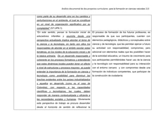 Análisis documental de dos proyectos curriculares para la formación en ciencias naturales 213
como parte de su desarrollo sino en los cambios y
perturbaciones en el ambiente, el cual se constituye
en un nivel de organización significativo por su
complejidad” (S7.UPN.1).
“En este sentido, pensar la formación inicial de
educadores infantiles y asumirla desde una
perspectiva actualizada implica abordar el tema de
la ciencia y la tecnología, en tanto son ellos los
responsables de abordar en el ámbito escolar estas
temáticas, en los niveles de la educación inicial y de
la básica primaria. De un desarrollo responsable y
coherente en los procesos formativos y entendiendo
que estas dinámicas locales pueden tener un efecto
a nivel de estructuras y procesos mayores se puede
entender la importancia de la formación en ciencia y
tecnología como posibilidad para disminuir las
brechas existentes entre los países industrializados
y aquellos en desarrollo (como es el caso de
Colombia), con respecto a las capacidades
científicas y tecnológicas, las cuales, deben
responder de manera contextualizada y eficiente a
las necesidades sociales y humanas. Obviamente
esta perspectiva de trabajo se procura desarrollar
desde el horizonte de sentido de reflexionar la
El proceso de formación de los futuros profesores, es
responsable de que sus participantes, cuenten con
elementos pedagógicos, didácticos y conceptuales sobre
ciencia y de tecnología, que les permitan ejercer a futuro
su actividad con responsabilidad, compromiso, pero
adicional con elementos reales que les posibiliten hacer
de la actividad educativa, un insumo de crecimiento para
sus participantes permitiéndoles hacer uso de la ciencia
y la tecnología con responsabilidad para su interacción
con el entorno cercano y con compromiso desde una
formación de individuos competentes, que participan de
la construcción de ciudadanía.
 