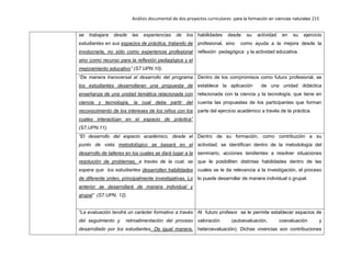 Análisis documental de dos proyectos curriculares para la formación en ciencias naturales 215
se trabajara desde las experiencias de los
estudiantes en sus espacios de práctica, tratando de
involucrarla, no sólo como experiencia profesional
sino como recurso para la reflexión pedagógica y el
mejoramiento educativo” (S7.UPN.10).
habilidades desde su actividad en su ejercicio
profesional, sino como ayuda a la mejora desde la
reflexión pedagógica y la actividad educativa.
“De manera transversal al desarrollo del programa
los estudiantes desarrollaran una propuesta de
enseñanza de una unidad temática relacionada con
ciencia y tecnología, la cual debe partir del
reconocimiento de los intereses de los niños con los
cuales interactúan en el espacio de práctica”
(S7.UPN.11).
Dentro de los compromisos como futuro profesional, se
establece la aplicación de una unidad didáctica
relacionada con la ciencia y la tecnología, que tiene en
cuenta las propuestas de los participantes que forman
parte del ejercicio académico a través de la práctica.
“El desarrollo del espacio académico, desde el
punto de vista metodológico se basará en el
desarrollo de talleres en los cuales se dará lugar a la
resolución de problemas, a través de la cual, se
espera que los estudiantes desarrollen habilidades
de diferente orden, principalmente investigativas. Lo
anterior se desarrollará de manera individual y
grupal” (S7.UPN. 12).
Dentro de su formación, como contribución a su
actividad, se identifican dentro de la metodología del
seminario, acciones tendientes a resolver situaciones
que le posibiliten distintas habilidades dentro de las
cuales se le da relevancia a la investigación, el proceso
lo puede desarrollar de manera individual o grupal.
“La evaluación tendrá un carácter formativo a través
del seguimiento y retroalimentación del proceso
desarrollado por los estudiantes. De igual manera,
Al futuro profesor se le permite establecer espacios de
valoración (autoevaluación, coevaluación y
heteroevaluación). Dichas vivencias son contribuciones
 