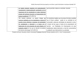 Análisis documental de dos proyectos curriculares para la formación en ciencias naturales 216
se espera generar espacios de autoevaluación,
coevaluación y heteroevaluación, aportando a si a la
experiencia de los estudiantes en estas dinámicas
propias del quehacer docente y el mejoramiento del
espacio académico” (S7.UPN.14).
que le permiten mejorar su actividad docente.
“De manera particular, se espera indagar los
avances realizados por los estudiantes a través de
escritos (como informes y ensayos), de actividades
de socialización y discusión y a través de la
elaboración de mini proyectos de aula dirigida a la
población infantil en los que se aborde la temática
de ciencia y tecnología” (S7.UPN.15)
Es importante resaltar que el proceso formativo posibilita
que el futuro profesor pueda en su actividad en la
universidad potenciar actividades de valoración a otros,
a través de las suyas a través de la presentación de
escritos con finalidades de miniproyectos de aula,
establecidos desde elementos a nivel de conocimientos
y población que intervendrá en su actividad.
Proyecto curricular: Educación Infantil. Universidad Pedagógica Nacional. Periodo Académico 2013 I. Ciclo: Fundamentación.
 