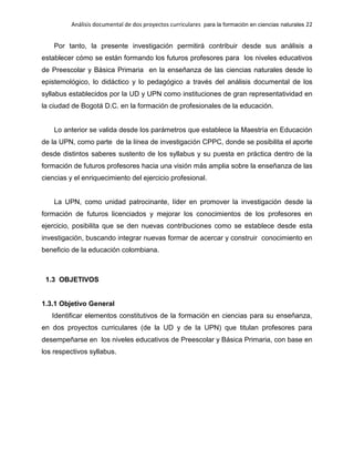 Análisis documental de dos proyectos curriculares para la formación en ciencias naturales 22
Por tanto, la presente investigación permitirá contribuir desde sus análisis a
establecer cómo se están formando los futuros profesores para los niveles educativos
de Preescolar y Básica Primaria en la enseñanza de las ciencias naturales desde lo
epistemológico, lo didáctico y lo pedagógico a través del análisis documental de los
syllabus establecidos por la UD y UPN como instituciones de gran representatividad en
la ciudad de Bogotá D.C. en la formación de profesionales de la educación.
Lo anterior se valida desde los parámetros que establece la Maestría en Educación
de la UPN, como parte de la línea de investigación CPPC, donde se posibilita el aporte
desde distintos saberes sustento de los syllabus y su puesta en práctica dentro de la
formación de futuros profesores hacia una visión más amplia sobre la enseñanza de las
ciencias y el enriquecimiento del ejercicio profesional.
La UPN, como unidad patrocinante, líder en promover la investigación desde la
formación de futuros licenciados y mejorar los conocimientos de los profesores en
ejercicio, posibilita que se den nuevas contribuciones como se establece desde esta
investigación, buscando integrar nuevas formar de acercar y construir conocimiento en
beneficio de la educación colombiana.
1.3 OBJETIVOS
1.3.1 Objetivo General
Identificar elementos constitutivos de la formación en ciencias para su enseñanza,
en dos proyectos curriculares (de la UD y de la UPN) que titulan profesores para
desempeñarse en los niveles educativos de Preescolar y Básica Primaria, con base en
los respectivos syllabus.
 