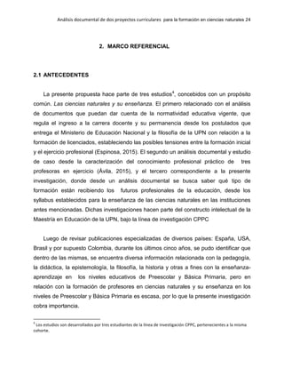 Análisis documental de dos proyectos curriculares para la formación en ciencias naturales 24
2. MARCO REFERENCIAL
2.1 ANTECEDENTES
La presente propuesta hace parte de tres estudios4
, concebidos con un propósito
común. Las ciencias naturales y su enseñanza. El primero relacionado con el análisis
de documentos que puedan dar cuenta de la normatividad educativa vigente, que
regula el ingreso a la carrera docente y su permanencia desde los postulados que
entrega el Ministerio de Educación Nacional y la filosofía de la UPN con relación a la
formación de licenciados, estableciendo las posibles tensiones entre la formación inicial
y el ejercicio profesional (Espinosa, 2015). El segundo un análisis documental y estudio
de caso desde la caracterización del conocimiento profesional práctico de tres
profesoras en ejercicio (Ávila, 2015), y el tercero correspondiente a la presente
investigación, donde desde un análisis documental se busca saber qué tipo de
formación están recibiendo los futuros profesionales de la educación, desde los
syllabus establecidos para la enseñanza de las ciencias naturales en las instituciones
antes mencionadas. Dichas investigaciones hacen parte del constructo intelectual de la
Maestría en Educación de la UPN, bajo la línea de investigación CPPC
Luego de revisar publicaciones especializadas de diversos países: España, USA,
Brasil y por supuesto Colombia, durante los últimos cinco años, se pudo identificar que
dentro de las mismas, se encuentra diversa información relacionada con la pedagogía,
la didáctica, la epistemología, la filosofía, la historia y otras a fines con la enseñanza-
aprendizaje en los niveles educativos de Preescolar y Básica Primaria, pero en
relación con la formación de profesores en ciencias naturales y su enseñanza en los
niveles de Preescolar y Básica Primaria es escasa, por lo que la presente investigación
cobra importancia.
4
Los estudios son desarrollados por tres estudiantes de la línea de investigación CPPC, pertenecientes a la misma
cohorte.
 