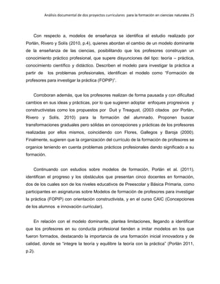 Análisis documental de dos proyectos curriculares para la formación en ciencias naturales 25
Con respecto a, modelos de enseñanza se identifica el estudio realizado por
Porlán, Rivero y Solís (2010, p.4), quienes abordan el cambio de un modelo dominante
de la enseñanza de las ciencias, posibilitando que los profesores construyan un
conocimiento práctico profesional, que supere disyunciones del tipo: teoría – práctica,
conocimiento científico y didáctico. Describen el modelo para investigar la práctica a
partir de los problemas profesionales, identifican el modelo como “Formación de
profesores para investigar la práctica (FOPIP)”.
Corroboran además, que los profesores realizan de forma pausada y con dificultad
cambios en sus ideas y prácticas, por lo que sugieren adoptar enfoques progresivos y
constructivistas como los propuestos por Duit y Treagust, (2003 citados por Porlán,
Rivero y Solís. 2010) para la formación del alumnado. Proponen buscar
transformaciones graduales pero sólidas en concepciones y prácticas de los profesores
realizadas por ellos mismos, coincidiendo con Flores, Gallegos y Baroja (2000).
Finalmente, sugieren que la organización del currículo de la formación de profesores se
organice teniendo en cuenta problemas prácticos profesionales dando significado a su
formación.
Continuando con estudios sobre modelos de formación, Porlán et al. (2011),
identifican el progreso y los obstáculos que presentan cinco docentes en formación,
dos de los cuales son de los niveles educativos de Preescolar y Básica Primaria, como
participantes en asignaturas sobre Modelos de formación de profesores para investigar
la práctica (FOPIP) con orientación constructivista, y en el curso CAIC (Concepciones
de los alumnos e innovación curricular).
En relación con el modelo dominante, plantea limitaciones, llegando a identificar
que los profesores en su conducta profesional tienden a imitar modelos en los que
fueron formados, destacando la importancia de una formación inicial innovadora y de
calidad, donde se “integre la teoría y equilibre la teoría con la práctica” (Porlán 2011,
p.2).
 