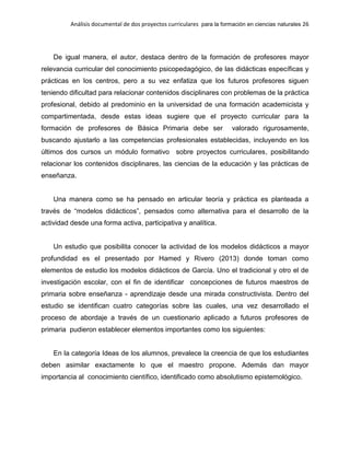Análisis documental de dos proyectos curriculares para la formación en ciencias naturales 26
De igual manera, el autor, destaca dentro de la formación de profesores mayor
relevancia curricular del conocimiento psicopedagógico, de las didácticas específicas y
prácticas en los centros, pero a su vez enfatiza que los futuros profesores siguen
teniendo dificultad para relacionar contenidos disciplinares con problemas de la práctica
profesional, debido al predominio en la universidad de una formación academicista y
compartimentada, desde estas ideas sugiere que el proyecto curricular para la
formación de profesores de Básica Primaria debe ser valorado rigurosamente,
buscando ajustarlo a las competencias profesionales establecidas, incluyendo en los
últimos dos cursos un módulo formativo sobre proyectos curriculares, posibilitando
relacionar los contenidos disciplinares, las ciencias de la educación y las prácticas de
enseñanza.
Una manera como se ha pensado en articular teoría y práctica es planteada a
través de “modelos didácticos”, pensados como alternativa para el desarrollo de la
actividad desde una forma activa, participativa y analítica.
Un estudio que posibilita conocer la actividad de los modelos didácticos a mayor
profundidad es el presentado por Hamed y Rivero (2013) donde toman como
elementos de estudio los modelos didácticos de García. Uno el tradicional y otro el de
investigación escolar, con el fin de identificar concepciones de futuros maestros de
primaria sobre enseñanza - aprendizaje desde una mirada constructivista. Dentro del
estudio se identifican cuatro categorías sobre las cuales, una vez desarrollado el
proceso de abordaje a través de un cuestionario aplicado a futuros profesores de
primaria pudieron establecer elementos importantes como los siguientes:
En la categoría Ideas de los alumnos, prevalece la creencia de que los estudiantes
deben asimilar exactamente lo que el maestro propone. Además dan mayor
importancia al conocimiento científico, identificado como absolutismo epistemológico.
 