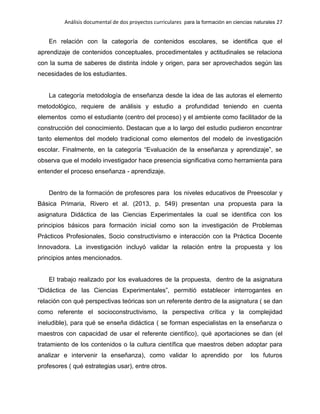 Análisis documental de dos proyectos curriculares para la formación en ciencias naturales 27
En relación con la categoría de contenidos escolares, se identifica que el
aprendizaje de contenidos conceptuales, procedimentales y actitudinales se relaciona
con la suma de saberes de distinta índole y origen, para ser aprovechados según las
necesidades de los estudiantes.
La categoría metodología de enseñanza desde la idea de las autoras el elemento
metodológico, requiere de análisis y estudio a profundidad teniendo en cuenta
elementos como el estudiante (centro del proceso) y el ambiente como facilitador de la
construcción del conocimiento. Destacan que a lo largo del estudio pudieron encontrar
tanto elementos del modelo tradicional como elementos del modelo de investigación
escolar. Finalmente, en la categoría “Evaluación de la enseñanza y aprendizaje”, se
observa que el modelo investigador hace presencia significativa como herramienta para
entender el proceso enseñanza - aprendizaje.
Dentro de la formación de profesores para los niveles educativos de Preescolar y
Básica Primaria, Rivero et al. (2013, p. 549) presentan una propuesta para la
asignatura Didáctica de las Ciencias Experimentales la cual se identifica con los
principios básicos para formación inicial como son la investigación de Problemas
Prácticos Profesionales, Socio constructivismo e interacción con la Práctica Docente
Innovadora. La investigación incluyó validar la relación entre la propuesta y los
principios antes mencionados.
El trabajo realizado por los evaluadores de la propuesta, dentro de la asignatura
“Didáctica de las Ciencias Experimentales”, permitió establecer interrogantes en
relación con qué perspectivas teóricas son un referente dentro de la asignatura ( se dan
como referente el socioconstructivismo, la perspectiva crítica y la complejidad
ineludible), para qué se enseña didáctica ( se forman especialistas en la enseñanza o
maestros con capacidad de usar el referente científico), qué aportaciones se dan (el
tratamiento de los contenidos o la cultura científica que maestros deben adoptar para
analizar e intervenir la enseñanza), como validar lo aprendido por los futuros
profesores ( qué estrategias usar), entre otros.
 