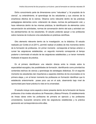 Análisis documental de dos proyectos curriculares para la formación en ciencias naturales 29
Dicho conocimiento parte de dimensiones como “naturaleza” y “el propósito de la
ciencia”, su entendimiento, el aprendizaje de los estudiantes y sus visiones de la
enseñanza efectiva de la ciencia. Observa como relevante dentro de las prácticas
pedagógicas elementos como: ordenación de clases, normas de participación oral, y
hace referencia dentro de las mismas prácticas, la identificación de elementos como
secuenciación de actividades, normas de conversación dentro del aula y actividad con
los planteamientos de los estudiantes. El estudio pretende apoyar a los profesores
sobre maneras de involucrar a los estudiantes en prácticas científicas.
Otro elemento relevante dentro de la investigación, es la didáctica. El estudio
realizado por Cortés et al (2011), permitió realizar el análisis de tres momentos dentro
de la formación de profesores. Un primer momento corresponde al tiempo anterior a
cursar las asignaturas establecidas, un segundo momento corresponde al tiempo
posterior a terminado el estudio de las asignaturas establecidas y un tercer momento
finalizado el espacio de práctica.
En el primero identificaron una relación directa entre la mirada sobre la
especialidad escogida y las posibilidades de formación, identificando como prioridad los
contenidos teóricos de ciencia y aprendizaje de estrategias didácticas. En el segundo
momento los estudiantes dan importancia a aspectos distintos de los enunciados en la
primera etapa, y en el tercer momento los profesores en formación identifican que lo
establecido anteriormente posee poco uso en el aula, observando bajo nivel de
oportunidad para hacer práctico lo visto en la universidad.
El estudio incluye como aspecto a tener presente dentro de la formación de futuros
profesores d los niveles educativos de Preescolar y Básica Primaria. El establecimiento
de líneas claras entre los profesores de primaria en ejercicio y los profesores
universitarios, buscando cercanía entre las asignaturas establecidas y la práctica
generando así correspondencia entre ellas.
 
