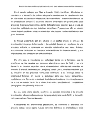 Análisis documental de dos proyectos curriculares para la formación en ciencias naturales 30
En el estudio realizado por Oliva y Acevedo (2005), identifican dificultades en
relación con la formación del profesorado para la enseñanza de las ciencias naturales
en los niveles educativos de Preescolar y Básica Primaria e identifican carencias de
los profesores en ejercicio. El estudio es relevante en la medida en que encuentra poca
presencia de asignaturas científicas dentro de los planes de estudio y que, a su vez, se
encuentran debilidades en sus didácticas específicas. Proponen por ello un número
mayor de participación en espacios académicos relacionados con las ciencias naturales
y sus didácticas.
El trabajo presentado por De Oliveira et al (2013) amplía el enfoque de
investigación incluyendo la tecnología y la sociedad, basado en resultados de una
encuesta aplicada a profesores en ejercicio relacionados con estos ámbitos,
encontrándose debilidades en conceptos establecidos en las áreas de estudio y sus
implicaciones para profesores en formación inicial.
Por otro lado, la importancia de profundizar dentro de la formación para la
enseñanza de las ciencias, en elementos disciplinares como la NdC, y en una
formación en didáctica especifica desde el conocimiento didáctico del contenido, se
identifica el análisis presentado por Obregoso y Vallejo (2012), quienes establecen que
su inclusión en los proyectos curriculares contribuiría a su abordaje desde la
integralidad teniendo en cuenta la globalidad para una mayor comprensión,
posibilitando una formación profesional desde la construcción de conocimiento acerca
de lo que se enseña, dentro de la misma licenciatura, articulando así, componentes
pedagógicos, disciplinares y didácticos.
Es así, como dicho estudio, coadyuva en aspectos inherentes a la presente
investigación, tales como la revisión de literatura relacionada con la NdC y la formación
del profesorado en Ciencias Naturales.
Considerando los antecedentes presentados, se encuentra la relevancia del
presente trabajo, ya que aporta nuevos elementos distintos a los analizados por otros
 