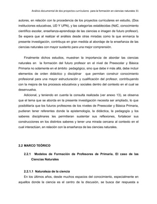 Análisis documental de dos proyectos curriculares para la formación en ciencias naturales 31
autores, en relación con la procedencia de los proyectos curriculares en estudio, (Dos
instituciones educativas, UD Y UPN), y las categorías establecidas (NdC, conocimiento
científico escolar, enseñanza-aprendizaje de las ciencias e imagen de futuro profesor).
Se espera que al realizar el análisis desde otras miradas como la que enmarca la
presente investigación, contribuya en gran medida al abordaje de la enseñanza de las
ciencias naturales con mayor sustento para una mejor comprensión.
Finalmente dichos estudios, muestran la importancia de abordar las ciencias
naturales en la formación del futuro profesor en el nivel de Preescolar y Básica
Primaria no solamente en el ámbito pedagógico, sino que debe ir más allá, debe incluir
elementos de orden didáctico y disciplinar que permitan construir conocimiento
profesional para una mayor estructuración y cualificación del profesor, contribuyendo
con la mejora de los procesos educativos y sociales dentro del contexto en el cual se
desenvuelva.
Adicional, y teniendo en cuenta la consulta realizada (ver anexo 13), se observa
que el tema que se aborda en la presente investigación necesita ser ampliado, lo que
posibilitaría que los futuros profesores de los niveles de Preescolar y Básica Primaria,
pudieran tener referentes donde la epistemología, la didáctica, la pedagogía y los
saberes disciplinares les permitieran sustentar sus reflexiones, fortalecer sus
construcciones en los distintos saberes y tener una mirada cercana al contexto en el
cual interactúan, en relación con la enseñanza de las ciencias naturales.
2.2 MARCO TEÓRICO
2.2.1 Modelos de Formación de Profesores de Primaria. El caso de las
Ciencias Naturales
2.2.1.1 Naturaleza de la ciencia
En los últimos años, desde muchos espacios del conocimiento, especialmente en
aquellos donde la ciencia es el centro de la discusión, se busca dar respuesta a
 