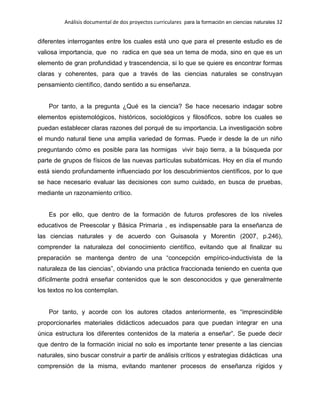 Análisis documental de dos proyectos curriculares para la formación en ciencias naturales 32
diferentes interrogantes entre los cuales está uno que para el presente estudio es de
valiosa importancia, que no radica en que sea un tema de moda, sino en que es un
elemento de gran profundidad y trascendencia, si lo que se quiere es encontrar formas
claras y coherentes, para que a través de las ciencias naturales se construyan
pensamiento científico, dando sentido a su enseñanza.
Por tanto, a la pregunta ¿Qué es la ciencia? Se hace necesario indagar sobre
elementos epistemológicos, históricos, sociológicos y filosóficos, sobre los cuales se
puedan establecer claras razones del porqué de su importancia. La investigación sobre
el mundo natural tiene una amplia variedad de formas. Puede ir desde la de un niño
preguntando cómo es posible para las hormigas vivir bajo tierra, a la búsqueda por
parte de grupos de físicos de las nuevas partículas subatómicas. Hoy en día el mundo
está siendo profundamente influenciado por los descubrimientos científicos, por lo que
se hace necesario evaluar las decisiones con sumo cuidado, en busca de pruebas,
mediante un razonamiento crítico.
Es por ello, que dentro de la formación de futuros profesores de los niveles
educativos de Preescolar y Básica Primaria , es indispensable para la enseñanza de
las ciencias naturales y de acuerdo con Guisasola y Morentin (2007, p.246),
comprender la naturaleza del conocimiento científico, evitando que al finalizar su
preparación se mantenga dentro de una “concepción empírico-inductivista de la
naturaleza de las ciencias”, obviando una práctica fraccionada teniendo en cuenta que
difícilmente podrá enseñar contenidos que le son desconocidos y que generalmente
los textos no los contemplan.
Por tanto, y acorde con los autores citados anteriormente, es “imprescindible
proporcionarles materiales didácticos adecuados para que puedan integrar en una
única estructura los diferentes contenidos de la materia a enseñar”. Se puede decir
que dentro de la formación inicial no solo es importante tener presente a las ciencias
naturales, sino buscar construir a partir de análisis críticos y estrategias didácticas una
comprensión de la misma, evitando mantener procesos de enseñanza rígidos y
 