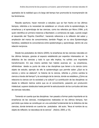Análisis documental de dos proyectos curriculares para la formación en ciencias naturales 33
apartados de la realidad que a lo largo del tiempo han promovido la incomprensión de
los fenómenos.
Resulta oportuno, hacer mención a estudios que se han hecho en los últimos
tiempos, referidos a la necesidad de establecer un vínculo entre la epistemología, la
enseñanza y el aprendizaje de las ciencias, como los referidos por Mora (1994, p.4)
quien identifica en primera instancia a Bachelard, a comienzos de siglo, cuando exigió
el desarrollo del “Espíritu Científico”, haciendo referencia a la reflexión del saber y
ampliación del marco de conocimientos; también Piaget, en su obra Epistemología
Genética, estableció la concordancia entre epistemología y aprendizaje, dentro de una
relación recíproca.
Desde los postulados de Adúriz (2005), la enseñanza de las ciencias naturales en
los últimos tiempos, gracias al espacio establecido por expertos interesados en la
didáctica de las ciencias y todo lo que ella implica, ha sufrido una importante
transformación. En ese mismo sentido han habido avances en su enseñanza,
refiriéndose desde su punto de vista a las disciplinas que tienen a la ciencia como
objeto de estudio, ejemplo de ello la epistemología que permite saber ¿Qué es la
ciencia y cómo se elabora?, la historia de la ciencia, referida a ¿Cómo cambia la
ciencia a través del tiempo? y la sociología de la ciencia, donde se establece ¿Cómo se
relaciona la ciencia con la sociedad y la cultura? La contribución de las disciplinas va
desde la reflexión teórica sobre que es el conocimiento, pasando por producción
intelectual, superar obstáculos hasta permitir la estructuración de los currículos del área
de ciencias naturales.
Teniendo en cuenta que las disciplinas han pasado a formar parte importante en la
enseñanza de las ciencias, investigaciones realizadas en los últimos tiempos, han
permitido que éstas se constituyan en una actividad fundamental de la didáctica de las
ciencias, donde teniendo en cuenta los postulados del autor, “lleva el nombre de su
objeto de reflexión, la naturaleza de la ciencia”. (Adúriz, 2005, p 12).
 