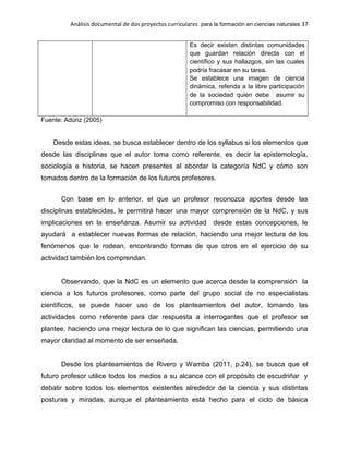 Análisis documental de dos proyectos curriculares para la formación en ciencias naturales 37
Es decir existen distintas comunidades
que guardan relación directa con el
científico y sus hallazgos, sin las cuales
podría fracasar en su tarea.
Se establece una imagen de ciencia
dinámica, referida a la libre participación
de la sociedad quien debe asumir su
compromiso con responsabilidad.
Fuente: Adúriz (2005)
Desde estas ideas, se busca establecer dentro de los syllabus si los elementos que
desde las disciplinas que el autor toma como referente, es decir la epistemología,
sociología e historia, se hacen presentes al abordar la categoría NdC y cómo son
tomados dentro de la formación de los futuros profesores.
Con base en lo anterior, el que un profesor reconozca aportes desde las
disciplinas establecidas, le permitirá hacer una mayor comprensión de la NdC, y sus
implicaciones en la enseñanza. Asumir su actividad desde estas concepciones, le
ayudará a establecer nuevas formas de relación, haciendo una mejor lectura de los
fenómenos que le rodean, encontrando formas de que otros en el ejercicio de su
actividad también los comprendan.
Observando, que la NdC es un elemento que acerca desde la comprensión la
ciencia a los futuros profesores, como parte del grupo social de no especialistas
científicos, se puede hacer uso de los planteamientos del autor, tomando las
actividades como referente para dar respuesta a interrogantes que el profesor se
plantee, haciendo una mejor lectura de lo que significan las ciencias, permitiendo una
mayor claridad al momento de ser enseñada.
Desde los planteamientos de Rivero y Wamba (2011, p.24), se busca que el
futuro profesor utilice todos los medios a su alcance con el propósito de escudriñar y
debatir sobre todos los elementos existentes alrededor de la ciencia y sus distintas
posturas y miradas, aunque el planteamiento está hecho para el ciclo de básica
 