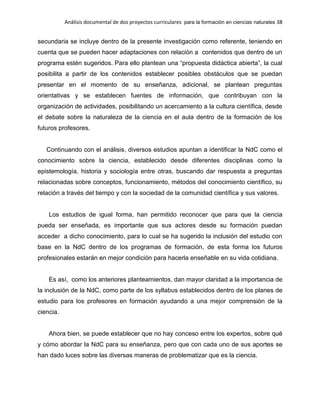 Análisis documental de dos proyectos curriculares para la formación en ciencias naturales 38
secundaria se incluye dentro de la presente investigación como referente, teniendo en
cuenta que se pueden hacer adaptaciones con relación a contenidos que dentro de un
programa estén sugeridos. Para ello plantean una “propuesta didáctica abierta”, la cual
posibilita a partir de los contenidos establecer posibles obstáculos que se puedan
presentar en el momento de su enseñanza, adicional, se plantean preguntas
orientativas y se establecen fuentes de información, que contribuyan con la
organización de actividades, posibilitando un acercamiento a la cultura científica, desde
el debate sobre la naturaleza de la ciencia en el aula dentro de la formación de los
futuros profesores.
Continuando con el análisis, diversos estudios apuntan a identificar la NdC como el
conocimiento sobre la ciencia, establecido desde diferentes disciplinas como la
epistemología, historia y sociología entre otras, buscando dar respuesta a preguntas
relacionadas sobre conceptos, funcionamiento, métodos del conocimiento científico, su
relación a través del tiempo y con la sociedad de la comunidad científica y sus valores.
Los estudios de igual forma, han permitido reconocer que para que la ciencia
pueda ser enseñada, es importante que sus actores desde su formación puedan
acceder a dicho conocimiento, para lo cual se ha sugerido la inclusión del estudio con
base en la NdC dentro de los programas de formación, de esta forma los futuros
profesionales estarán en mejor condición para hacerla enseñable en su vida cotidiana.
Es así, como los anteriores planteamientos, dan mayor claridad a la importancia de
la inclusión de la NdC, como parte de los syllabus establecidos dentro de los planes de
estudio para los profesores en formación ayudando a una mejor comprensión de la
ciencia.
Ahora bien, se puede establecer que no hay conceso entre los expertos, sobre qué
y cómo abordar la NdC para su enseñanza, pero que con cada uno de sus aportes se
han dado luces sobre las diversas maneras de problematizar que es la ciencia.
 