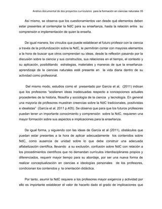 Análisis documental de dos proyectos curriculares para la formación en ciencias naturales 39
Así mismo, se observa que los cuestionamientos van desde qué elementos deben
estar presentes al contemplar la NdC para su enseñanza, hasta la relación entre su
comprensión e implementación de quien la enseña.
De igual manera, los vínculos que puede establecer el futuro profesor con la ciencia
a través de la profundización sobre la NdC, le permitirán contar con mayores elementos
a la hora de buscar que otros comprendan su ideas, desde la reflexión pasando por la
discusión sobre la ciencia y sus constructos, sus relaciones en el tiempo, el contexto y
su aplicación, posibilitando estrategias, materiales y maneras de que la enseñanza-
aprendizaje de la ciencias naturales esté presente en la vida diaria dentro de su
actividad como profesional.
Del mismo modo, estudios como el presentado por García et al, (2011) indican
que los profesores “sostienen ideas inadecuadas respecto a concepciones actuales
procedentes de la historia, filosofía y sociología de la ciencia y tecnología. En general
una mayoría de profesores muestran creencias sobre la NdC tradicionales, positivistas
e idealistas” (García et al. 2011 p.405). Se observa que para que los futuros profesores
puedan tener un importante conocimiento y comprensión sobre la NdC, requieren una
mayor formación sobre sus aspectos e implicaciones para la enseñanza.
De igual forma, y siguiendo con las ideas de García et al (2011), obstáculos que
puedan estar presentes a la hora de aplicar adecuadamente los contenidos sobre
NdC, como ausencia de unidad sobre lo que debe construir una adecuada
alfabetización científica, llevando a su exclusión, confusión sobre NdC con relación a
los procedimientos científicos que no demandan currículos interdisciplinares propios y
diferenciados, requerir mayor tiempo para su abordaje, por ser una nueva forma de
realizar conceptualización en ciencias e ideologías personales de los profesores,
condicionan los contenidos y la orientación didáctica.
Por tanto, asumir la NdC requiere a los profesores mayor exigencia y actividad por
ello es importante establecer el valor de hacerlo dado el grado de implicaciones que
 