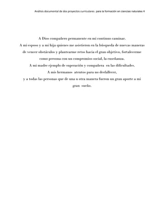 Análisis documental de dos proyectos curriculares para la formación en ciencias naturales 4
A Dios compañero permanente en mi continuo caminar.
A mi esposo y a mi hija quienes me asistieron en la búsqueda de nuevas maneras
de vencer obstáculos y plantearme retos hacia el gran objetivo, fortalecerme
como persona con un compromiso social, la enseñanza.
A mi madre ejemplo de superación y compañera en las dificultades.
A mis hermanos atentos para no desfallecer,
y a todas las personas que de una u otra manera fueron un gran aporte a mi
gran sueño.
 