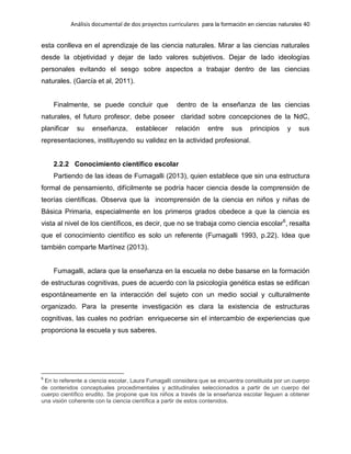 Análisis documental de dos proyectos curriculares para la formación en ciencias naturales 40
esta conlleva en el aprendizaje de las ciencia naturales. Mirar a las ciencias naturales
desde la objetividad y dejar de lado valores subjetivos. Dejar de lado ideologías
personales evitando el sesgo sobre aspectos a trabajar dentro de las ciencias
naturales. (García et al, 2011).
Finalmente, se puede concluir que dentro de la enseñanza de las ciencias
naturales, el futuro profesor, debe poseer claridad sobre concepciones de la NdC,
planificar su enseñanza, establecer relación entre sus principios y sus
representaciones, instituyendo su validez en la actividad profesional.
2.2.2 Conocimiento científico escolar
Partiendo de las ideas de Fumagalli (2013), quien establece que sin una estructura
formal de pensamiento, difícilmente se podría hacer ciencia desde la comprensión de
teorías científicas. Observa que la incomprensión de la ciencia en niños y niñas de
Básica Primaria, especialmente en los primeros grados obedece a que la ciencia es
vista al nivel de los científicos, es decir, que no se trabaja como ciencia escolar6
, resalta
que el conocimiento científico es solo un referente (Fumagalli 1993, p.22). Idea que
también comparte Martínez (2013).
Fumagalli, aclara que la enseñanza en la escuela no debe basarse en la formación
de estructuras cognitivas, pues de acuerdo con la psicología genética estas se edifican
espontáneamente en la interacción del sujeto con un medio social y culturalmente
organizado. Para la presente investigación es clara la existencia de estructuras
cognitivas, las cuales no podrían enriquecerse sin el intercambio de experiencias que
proporciona la escuela y sus saberes.
6
En lo referente a ciencia escolar, Laura Fumagalli considera que se encuentra constituida por un cuerpo
de contenidos conceptuales procedimentales y actitudinales seleccionados a partir de un cuerpo del
cuerpo científico erudito. Se propone que los niños a través de la enseñanza escolar lleguen a obtener
una visión coherente con la ciencia científica a partir de estos contenidos.
 