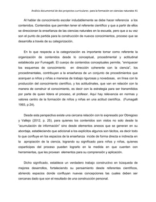 Análisis documental de dos proyectos curriculares para la formación en ciencias naturales 41
Al hablar de conocimiento escolar indudablemente se debe hacer referencia a los
contenidos. Contenidos que permiten tener el referente científico y que a partir de ellos
se direccionan la enseñanza de las ciencias naturales en la escuela, pero que a su vez
son el punto de partida para la construcción de nuevos conocimientos, proceso que se
desarrolla a través de su categorización.
En lo que respecta a la categorización es importante tomar como referente la
organización de contenidos desde lo conceptual, procedimental y actitudinal
establecida por Fumagalli. El cuerpo de contenidos conceptuales permite, “enriquecer
los esquemas de conocimiento en dirección coherente con la ciencia”, los
procedimentales, contribuyen a la enseñanza de un conjunto de procedimientos que
acerquen a niños y niñas a maneras de trabajo rigurosas y novedosas, en línea con la
producción del conocimiento científico, y los actitudinales, que van en relación con la
manera de construir el conocimiento, es decir con la estrategia para ser transmitidos
por parte de quien lidera el proceso, el profesor. Aquí hay relevancia en normas y
valores centro de la formación de niños y niñas en una actitud científica. (Fumagalli
1993, p 24).
Desde esta perspectiva existe una cercana relación con lo expresado por Obregoso
y Vallejo (2012, p. 25), para quienes los contenidos son vistos no solo desde la
“acumulación de información” sino desde elementos anexos que se generan en su
abordaje, estableciendo que adicional a los explícitos algunos son tácitos, es decir todo
lo que confluye en los espacios de la enseñanza incide de forma directa e indirecta en
la apropiación de la ciencia, logrando su significado para niños y niñas, quienes
coparticipes del proceso pueden lograrlo en la medida en que cuenten con
herramientas, que les provean elementos para su comprensión y aplicación.
Dicho significado, establece un verdadero trabajo constructivo en búsqueda de
mejores desarrollos, fortaleciendo su pensamiento desde referentes científicos,
abriendo espacios donde confluyan nuevas concepciones las cuales deben ser
cercanas dado que son el resultado de una construcción personal.
 