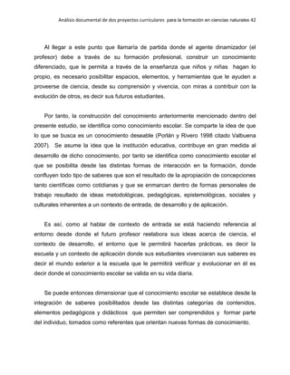 Análisis documental de dos proyectos curriculares para la formación en ciencias naturales 42
Al llegar a este punto que llamaría de partida donde el agente dinamizador (el
profesor) debe a través de su formación profesional, construir un conocimiento
diferenciado, que le permita a través de la enseñanza que niños y niñas hagan lo
propio, es necesario posibilitar espacios, elementos, y herramientas que le ayuden a
proveerse de ciencia, desde su comprensión y vivencia, con miras a contribuir con la
evolución de otros, es decir sus futuros estudiantes.
Por tanto, la construcción del conocimiento anteriormente mencionado dentro del
presente estudio, se identifica como conocimiento escolar. Se comparte la idea de que
lo que se busca es un conocimiento deseable (Porlán y Rivero 1998 citado Valbuena
2007). Se asume la idea que la institución educativa, contribuye en gran medida al
desarrollo de dicho conocimiento, por tanto se identifica como conocimiento escolar el
que se posibilita desde las distintas formas de interacción en la formación, donde
confluyen todo tipo de saberes que son el resultado de la apropiación de concepciones
tanto científicas como cotidianas y que se enmarcan dentro de formas personales de
trabajo resultado de ideas metodológicas, pedagógicas, epistemológicas, sociales y
culturales inherentes a un contexto de entrada, de desarrollo y de aplicación.
Es así, como al hablar de contexto de entrada se está haciendo referencia al
entorno desde donde el futuro profesor reelabora sus ideas acerca de ciencia, el
contexto de desarrollo, el entorno que le permitirá hacerlas prácticas, es decir la
escuela y un contexto de aplicación donde sus estudiantes vivenciaran sus saberes es
decir el mundo exterior a la escuela que le permitirá verificar y evolucionar en él es
decir donde el conocimiento escolar se valida en su vida diaria.
Se puede entonces dimensionar que el conocimiento escolar se establece desde la
integración de saberes posibilitados desde las distintas categorías de contenidos,
elementos pedagógicos y didácticos que permiten ser comprendidos y formar parte
del individuo, tomados como referentes que orientan nuevas formas de conocimiento.
 
