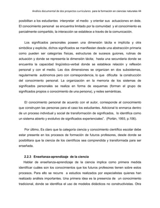 Análisis documental de dos proyectos curriculares para la formación en ciencias naturales 44
posibilitan a los estudiantes interpretar el medio y orientar sus actuaciones en éste.
El conocimiento personal se encuentra limitado por la comunidad y el conocimiento es
parcialmente compartido, la interacción se establece a través de la comunicación.
Los significados personales poseen una dimensión tácita e implícita y otra
simbólica y explicita, dichos significados se manifiestan desde una abstracción primaria
como pueden ser categorías físicas, estructuras de sucesos guiones, rutinas de
actuación y donde se representa la dimensión tácita; hasta una secundaria donde se
encuentra la capacidad lingüístico-verbal donde se establece relación y reflexión
personal y con el medio. Las dos dimensiones se organizan en dos subsistemas,
regularmente autónomos pero con correspondencia, lo que dificulta la construcción
del conocimiento personal. La organización en la memoria de los sistemas de
significados personales se realiza en forma de esquemas (forman el grupo de
significados propios o conocimiento de una persona), y redes semánticas.
El conocimiento personal de acuerdo con el autor, corresponde al conocimiento
que construyen las personas para el caso los estudiantes. Adicional lo enmarca dentro
de un proceso individual y social de transformación de significados, lo identifica como
un sistema abierto y evolutivo de significados experienciales”. (Porlán, 1993, p.106).
Por último, Es claro que la categoría ciencia y conocimiento científico escolar debe
estar presente en los procesos de formación de futuros profesores, desde donde se
posibilitara que la ciencia de los científicos sea comprendida y transformada para ser
enseñada.
2.2.3 Enseñanza-aprendizaje de la ciencia
Hablar de enseñanza-aprendizaje de la ciencia implica como primera medida
identificar cuáles son los conocimientos que los futuros profesores tienen sobre estos
procesos. Para ello se recurre a estudios realizados por especialistas quienes han
realizado análisis importantes. Una primera idea es la presencia de un conocimiento
tradicional, donde se identifica el uso de modelos didácticos no constructivistas. Otra
 