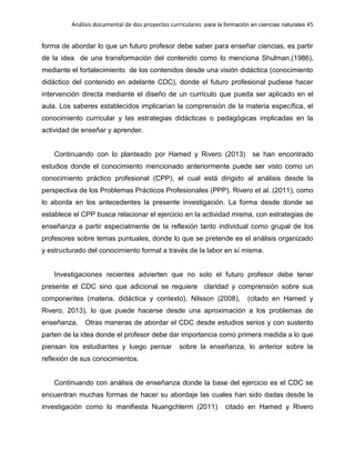 Análisis documental de dos proyectos curriculares para la formación en ciencias naturales 45
forma de abordar lo que un futuro profesor debe saber para enseñar ciencias, es partir
de la idea de una transformación del contenido como lo menciona Shulman,(1986),
mediante el fortalecimiento de los contenidos desde una visión didáctica (conocimiento
didáctico del contenido en adelante CDC), donde el futuro profesional pudiese hacer
intervención directa mediante el diseño de un currículo que pueda ser aplicado en el
aula. Los saberes establecidos implicarían la comprensión de la materia específica, el
conocimiento curricular y las estrategias didácticas o pedagógicas implicadas en la
actividad de enseñar y aprender.
Continuando con lo planteado por Hamed y Rivero (2013) se han encontrado
estudios donde el conocimiento mencionado anteriormente puede ser visto como un
conocimiento práctico profesional (CPP), el cual está dirigido al análisis desde la
perspectiva de los Problemas Prácticos Profesionales (PPP). Rivero et al. (2011), como
lo aborda en los antecedentes la presente investigación. La forma desde donde se
establece el CPP busca relacionar el ejercicio en la actividad misma, con estrategias de
enseñanza a partir especialmente de la reflexión tanto individual como grupal de los
profesores sobre temas puntuales, donde lo que se pretende es el análisis organizado
y estructurado del conocimiento formal a través de la labor en sí misma.
Investigaciones recientes advierten que no solo el futuro profesor debe tener
presente el CDC sino que adicional se requiere claridad y comprensión sobre sus
componentes (materia, didáctica y contexto), Nilsson (2008), (citado en Hamed y
Rivero, 2013), lo que puede hacerse desde una aproximación a los problemas de
enseñanza. Otras maneras de abordar el CDC desde estudios serios y con sustento
parten de la idea donde el profesor debe dar importancia como primera medida a lo que
piensan los estudiantes y luego pensar sobre la enseñanza, lo anterior sobre la
reflexión de sus conocimientos.
Continuando con análisis de enseñanza donde la base del ejercicio es el CDC se
encuentran muchas formas de hacer su abordaje las cuales han sido dadas desde la
investigación como lo manifiesta Nuangchlerm (2011) citado en Hamed y Rivero
 