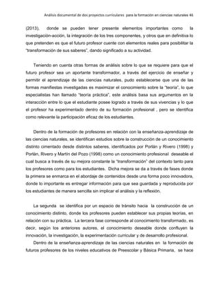 Análisis documental de dos proyectos curriculares para la formación en ciencias naturales 46
(2013), donde se pueden tener presente elementos importantes como la
investigación-acción, la integración de los tres componentes, y otros que en definitiva lo
que pretenden es que el futuro profesor cuente con elementos reales para posibilitar la
“transformación de sus saberes”, dando significado a su actividad.
Teniendo en cuenta otras formas de análisis sobre lo que se requiere para que el
futuro profesor sea un aportante transformador, a través del ejercicio de enseñar y
permitir el aprendizaje de las ciencias naturales, pudo establecerse que una de las
formas manifiestas investigadas es maximizar el conocimiento sobre la “teoría”, lo que
especialistas han llamado “teoría práctica”, este análisis basa sus argumentos en la
interacción entre lo que el estudiante posee logrado a través de sus vivencias y lo que
el profesor ha experimentado dentro de su formación profesional , pero se identifica
como relevante la participación eficaz de los estudiantes.
Dentro de la formación de profesores en relación con la enseñanza-aprendizaje de
las ciencias naturales, se identifican estudios sobre la construcción de un conocimiento
distinto cimentado desde distintos saberes, identificados por Porlán y Rivero (1998) y
Porlán, Rivero y Martín del Pozo (1998) como un conocimiento profesional deseable el
cual busca a través de su mejora constante la “transformación” del contexto tanto para
los profesores como para los estudiantes. Dicha mejora se da a través de fases donde
la primera se enmarca en el abordaje de contenidos desde una forma poco innovadora,
donde lo importante es entregar información para que sea guardada y reproducida por
los estudiantes de manera sencilla sin implicar el análisis y la reflexión.
La segunda se identifica por un espacio de tránsito hacia la construcción de un
conocimiento distinto, donde los profesores pueden establecer sus propias teorías, en
relación con su práctica. La tercera fase corresponde al conocimiento transformado, es
decir, según los anteriores autores, el conocimiento deseable donde confluyen la
innovación, la investigación, la experimentación curricular y de desarrollo profesional.
Dentro de la enseñanza-aprendizaje de las ciencias naturales en la formación de
futuros profesores de los niveles educativos de Preescolar y Básica Primaria, se hace
 