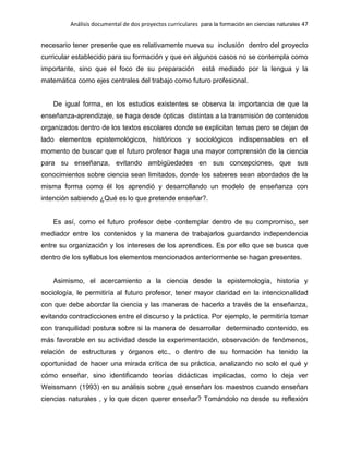 Análisis documental de dos proyectos curriculares para la formación en ciencias naturales 47
necesario tener presente que es relativamente nueva su inclusión dentro del proyecto
curricular establecido para su formación y que en algunos casos no se contempla como
importante, sino que el foco de su preparación está mediado por la lengua y la
matemática como ejes centrales del trabajo como futuro profesional.
De igual forma, en los estudios existentes se observa la importancia de que la
enseñanza-aprendizaje, se haga desde ópticas distintas a la transmisión de contenidos
organizados dentro de los textos escolares donde se explicitan temas pero se dejan de
lado elementos epistemológicos, históricos y sociológicos indispensables en el
momento de buscar que el futuro profesor haga una mayor comprensión de la ciencia
para su enseñanza, evitando ambigüedades en sus concepciones, que sus
conocimientos sobre ciencia sean limitados, donde los saberes sean abordados de la
misma forma como él los aprendió y desarrollando un modelo de enseñanza con
intención sabiendo ¿Qué es lo que pretende enseñar?.
Es así, como el futuro profesor debe contemplar dentro de su compromiso, ser
mediador entre los contenidos y la manera de trabajarlos guardando independencia
entre su organización y los intereses de los aprendices. Es por ello que se busca que
dentro de los syllabus los elementos mencionados anteriormente se hagan presentes.
Asimismo, el acercamiento a la ciencia desde la epistemología, historia y
sociología, le permitiría al futuro profesor, tener mayor claridad en la intencionalidad
con que debe abordar la ciencia y las maneras de hacerlo a través de la enseñanza,
evitando contradicciones entre el discurso y la práctica. Por ejemplo, le permitiría tomar
con tranquilidad postura sobre si la manera de desarrollar determinado contenido, es
más favorable en su actividad desde la experimentación, observación de fenómenos,
relación de estructuras y órganos etc., o dentro de su formación ha tenido la
oportunidad de hacer una mirada crítica de su práctica, analizando no solo el qué y
cómo enseñar, sino identificando teorías didácticas implicadas, como lo deja ver
Weissmann (1993) en su análisis sobre ¿qué enseñan los maestros cuando enseñan
ciencias naturales , y lo que dicen querer enseñar? Tomándolo no desde su reflexión
 