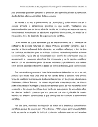 Análisis documental de dos proyectos curriculares para la formación en ciencias naturales 48
para profesores que están ejerciendo la profesión, sino como inclusión en su formación,
dando claridad a la intencionalidad de la enseñanza.
Se resalta, a su vez, el planteamiento de Lacreu (1993), quien observa que en la
escuela primaria el conocimiento científico es una opción, viabilizando una
conceptualización que no siendo el de la ciencia, se constituya en apoyo de nuevos
conocimientos. Acercándose de esta forma el profesor al estudiante, por medio de la
interacción a favor del desarrollo de un pensamiento científico.
De lo anterior se puede establecer que es relevante dentro de la formación de
profesores de ciencias naturales en Básica Primaria, posibilitar elementos que le
permitan al futuro profesional de la educación, ser analítico, reflexivo y crítico frente a
los currículos establecidos para su actividad cotidiana, haciéndose partícipe activo en
su construcción, y para ello es indispensable que dentro de su formación tenga un
acercamiento a conceptos científicos, los comprenda, y se le permita establecer
relación con las distintas disciplinas del saber, ampliando y profundizando sus saberes
sobre ciencia, estableciendo caminos desde las teorías didácticas , para su enseñanza.
Son muchos los argumentos a favor de la enseñanza de las ciencias en la escuela
primaria que desde hace unos años se han venido dando a conocer. Una primera
forma de establecer la importancia de abordar las ciencias en los niveles educativos de
Preescolar y Básica Primaria de manera organizada y con compromiso, se toma a
partir de las ideas de Fumagalli (1993) quien identifica que es de vital importancia tener
en cuenta el derecho de los niños a tener dentro de sus procesos de aprendizaje el de
las ciencias, teniendo presente que son personas que dan significado de manera
distinta a su entorno, contribuyendo a que forme parte de su cultura el conocimiento
científico.
Por otra parte, manifiesta la obligación de incluir en la enseñanza conocimientos
científicos, porque de acuerdo con Pérez Gómez (1992), citado por Fumagalli (1993),
es la escuela la encargada de distribuir contenidos culturales que no se transmiten
 