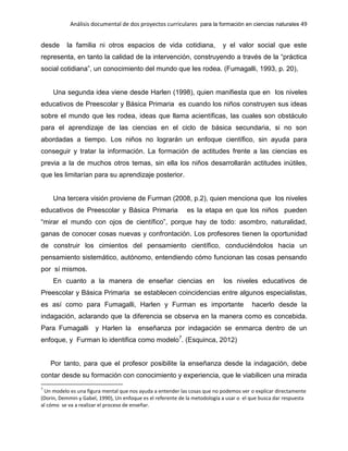 Análisis documental de dos proyectos curriculares para la formación en ciencias naturales 49
desde la familia ni otros espacios de vida cotidiana, y el valor social que este
representa, en tanto la calidad de la intervención, construyendo a través de la “práctica
social cotidiana”, un conocimiento del mundo que les rodea. (Fumagalli, 1993, p. 20),
Una segunda idea viene desde Harlen (1998), quien manifiesta que en los niveles
educativos de Preescolar y Básica Primaria es cuando los niños construyen sus ideas
sobre el mundo que les rodea, ideas que llama acientíficas, las cuales son obstáculo
para el aprendizaje de las ciencias en el ciclo de básica secundaria, si no son
abordadas a tiempo. Los niños no lograrán un enfoque científico, sin ayuda para
conseguir y tratar la información. La formación de actitudes frente a las ciencias es
previa a la de muchos otros temas, sin ella los niños desarrollarán actitudes inútiles,
que les limitarían para su aprendizaje posterior.
Una tercera visión proviene de Furman (2008, p.2), quien menciona que los niveles
educativos de Preescolar y Básica Primaria es la etapa en que los niños pueden
“mirar el mundo con ojos de científico”, porque hay de todo: asombro, naturalidad,
ganas de conocer cosas nuevas y confrontación. Los profesores tienen la oportunidad
de construir los cimientos del pensamiento científico, conduciéndolos hacia un
pensamiento sistemático, autónomo, entendiendo cómo funcionan las cosas pensando
por sí mismos.
En cuanto a la manera de enseñar ciencias en los niveles educativos de
Preescolar y Básica Primaria se establecen coincidencias entre algunos especialistas,
es así como para Fumagalli, Harlen y Furman es importante hacerlo desde la
indagación, aclarando que la diferencia se observa en la manera como es concebida.
Para Fumagalli y Harlen la enseñanza por indagación se enmarca dentro de un
enfoque, y Furman lo identifica como modelo7
. (Esquinca, 2012)
Por tanto, para que el profesor posibilite la enseñanza desde la indagación, debe
contar desde su formación con conocimiento y experiencia, que le viabilicen una mirada
7
Un modelo es una figura mental que nos ayuda a entender las cosas que no podemos ver o explicar directamente
(Dorin, Demmin y Gabel, 1990), Un enfoque es el referente de la metodología a usar o el que busca dar respuesta
al cómo se va a realizar el proceso de enseñar.
 