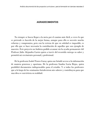 Análisis documental de dos proyectos curriculares para la formación en ciencias naturales 5
AGRADECIMIENTOS
No siempre se busca llegar a la meta por el camino más fácil, a veces lo que
se pretende es hacerlo de la mejor forma, aunque para ello se necesite mucho
esfuerzo y compromiso, pero con la certeza de que en soledad es imposible, es
por ello que se hace necesaria la contribución de aquellos que son ejemplo de
maestro. Este proyecto no hubiera podido avanzar sin la ayuda permanente del
Profesor Julio Alejandro Castro quien a través del recorrido entrego su saber y
permitió mi crecimiento personal y profesional.
De la profesora Isabel Torres Garay quien me brindó acceso a la información
de manera generosa y oportuna. De la profesora Sandra Lucia Rojas, quien
posibilitó documentos indispensables para el estudio. Y a todos los profesores
que a lo largo de los seminarios fortalecieron mis saberes y contribuyen para que
una idea se convirtiera en realidad.
 