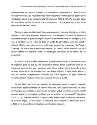 Análisis documental de dos proyectos curriculares para la formación en ciencias naturales 50
diferente sobre las ciencias. Entender que su enseñanza depende de la creación activa
de la comprensión, que requiere tiempo y debe hacerse de forma gradual, posibilitando
“producción colectiva de conocimientos” (Weissmann, 1993, p. 32). Por ejemplo, pasar
de una forma pasiva de recibir los conocimientos a una creación activa de la
comprensión. (Harlen, 2011).
Asimismo, para que el proceso de enseñanza pueda realmente abordarse, el futuro
profesor no solo debe reconocer a las ciencias como elemento fundamental, sino tener
en cuenta al sujeto a quien va dirigido, es decir al estudiante como ser biológico y, a su
vez, al contexto que le rodea es decir un sujeto de aprendizaje como ser social y
cultural. Desde estas ideas es importante tener presente las propuestas de Piaget y
Vygotsky. Su interés por el desarrollo cognitivo en niños y niñas, dieron luces para
buscar formas de entender cómo se construyen las ideas en la mente de los
pequeños.
Aunque en dichos autores se observan grandes diferencias en la forma de abordar
la cognición, para los dos es una construcción mental donde el principal actor es el
sujeto que aprende. Los dos buscaban saber cómo se logra dicho desarrollo, y aquí
también se identifican claras diferencias; para Piaget el sujeto lo logra desde adentro y
casi de manera independiente, mientras que para Vygotsky lo logra desde la
interacción social y cultural en que se encuentre inmerso el sujeto.
Es así, como el centro de atención se establece desde la relación escuela-
enseñanza y específicamente en ciencias naturales. Aquí cobran relevancia las ideas
de Vygotsky, quien establece gran interés por saber “¿Qué sucede en la mente infantil
cuando recibe los conceptos científicos que le enseñan en la escuela?". (Vygotsky
1973, p.119); además identifica como funciones intelectuales “la atención deliberada,
la memoria lógica, la abstracción, la habilidad para comparar y diferenciar” (Ídem,
p.120), en el desarrollo de conceptos o significado de palabras.
 