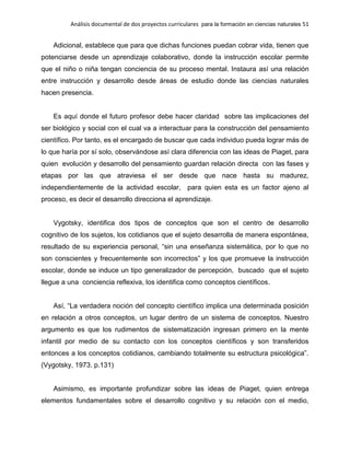 Análisis documental de dos proyectos curriculares para la formación en ciencias naturales 51
Adicional, establece que para que dichas funciones puedan cobrar vida, tienen que
potenciarse desde un aprendizaje colaborativo, donde la instrucción escolar permite
que el niño o niña tengan conciencia de su proceso mental. Instaura así una relación
entre instrucción y desarrollo desde áreas de estudio donde las ciencias naturales
hacen presencia.
Es aquí donde el futuro profesor debe hacer claridad sobre las implicaciones del
ser biológico y social con el cual va a interactuar para la construcción del pensamiento
científico. Por tanto, es el encargado de buscar que cada individuo pueda lograr más de
lo que haría por sí solo, observándose así clara diferencia con las ideas de Piaget, para
quien evolución y desarrollo del pensamiento guardan relación directa con las fases y
etapas por las que atraviesa el ser desde que nace hasta su madurez,
independientemente de la actividad escolar, para quien esta es un factor ajeno al
proceso, es decir el desarrollo direcciona el aprendizaje.
Vygotsky, identifica dos tipos de conceptos que son el centro de desarrollo
cognitivo de los sujetos, los cotidianos que el sujeto desarrolla de manera espontánea,
resultado de su experiencia personal, “sin una enseñanza sistemática, por lo que no
son conscientes y frecuentemente son incorrectos” y los que promueve la instrucción
escolar, donde se induce un tipo generalizador de percepción, buscado que el sujeto
llegue a una conciencia reflexiva, los identifica como conceptos científicos.
Así, “La verdadera noción del concepto científico implica una determinada posición
en relación a otros conceptos, un lugar dentro de un sistema de conceptos. Nuestro
argumento es que los rudimentos de sistematización ingresan primero en la mente
infantil por medio de su contacto con los conceptos científicos y son transferidos
entonces a los conceptos cotidianos, cambiando totalmente su estructura psicológica”.
(Vygotsky, 1973. p.131)
Asimismo, es importante profundizar sobre las ideas de Piaget, quien entrega
elementos fundamentales sobre el desarrollo cognitivo y su relación con el medio,
 
