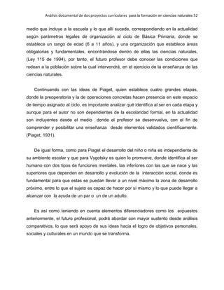 Análisis documental de dos proyectos curriculares para la formación en ciencias naturales 52
medio que incluye a la escuela y lo que allí sucede, correspondiendo en la actualidad
según parámetros legales de organización al ciclo de Básica Primaria, donde se
establece un rango de edad (6 a 11 años), y una organización que establece áreas
obligatorias y fundamentales, encontrándose dentro de ellas las ciencias naturales,
(Ley 115 de 1994), por tanto, el futuro profesor debe conocer las condiciones que
rodean a la población sobre la cual intervendrá, en el ejercicio de la enseñanza de las
ciencias naturales.
Continuando con las ideas de Piaget, quien establece cuatro grandes etapas,
donde la preoperatoria y la de operaciones concretas hacen presencia en este espacio
de tiempo asignado al ciclo, es importante analizar qué identifica al ser en cada etapa y
aunque para el autor no son dependientes de la escolaridad formal, en la actualidad
son incluyentes desde el medio donde el profesor se desenvuelva, con el fin de
comprender y posibilitar una enseñanza desde elementos validados científicamente.
(Piaget, 1931).
De igual forma, como para Piaget el desarrollo del niño o niña es independiente de
su ambiente escolar y que para Vygotsky es quien lo promueve, donde identifica al ser
humano con dos tipos de funciones mentales, las inferiores con las que se nace y las
superiores que dependen en desarrollo y evolución de la interacción social, donde es
fundamental para que estas se puedan llevar a un nivel máximo la zona de desarrollo
próximo, entre lo que el sujeto es capaz de hacer por sí mismo y lo que puede llegar a
alcanzar con la ayuda de un par o un de un adulto.
Es así como teniendo en cuenta elementos diferenciadores como los expuestos
anteriormente, el futuro profesional, podrá abordar con mayor sustento desde análisis
comparativos, lo que será apoyo de sus ideas hacia el logro de objetivos personales,
sociales y culturales en un mundo que se transforma.
 