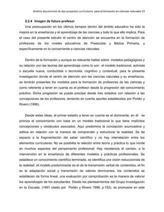 Análisis documental de dos proyectos curriculares para la formación en ciencias naturales 53
2.2.4 Imagen de futuro profesor
Una preocupación en los últimos tiempos dentro del ámbito educativo ha sido la
mejora en la enseñanza y el aprendizaje de las ciencias y todo lo que ello implica. Para
el caso del presente estudio el centro de atención se encuentra en la formación de
profesores de los niveles educativos de Preescolar y Básica Primaria, y
específicamente en lo concerniente a ciencias naturales.
Dentro de la formación y aunque es relevante hablar sobre modelos pedagógicos y
su relación con las teorías del aprendizaje como lo son el modelo tradicional, activista
o escuela nueva, conductista o tecnicista, cognitivo y contextual, para la presente
investigación donde el centro de atención son las ciencias naturales y su enseñanza,
se tendrán presentes los modelos para la formación de profesores de las ciencias y
como referente a tener en cuenta es el profesor desde la progresión del conocimiento
práctico. Dicha progresión se puede precisar desde tres estadios con relación a las
concepciones de los profesores, teniendo en cuenta aportes establecidos por Porlán y
Rivero (1998).
Desde estas ideas, el primer estadio a tener en cuenta es el dominante, en él se
prioriza el conocimiento con base en un modelo tradicional lo que tiene implícitos
concepciones y obstáculos asociados. Aquí predomina la concepción acumulativa y
aditiva en relación con la manera de comprender y estructurar la realidad. Se da
espacio a la fragmentación del saber científico y no hay interrelación entre los
elementos curriculares. No se posibilita la relación entre teoría y práctica lo que incide
en muchos aspectos del pensamiento profesional. Hay resistencia al cambio, a la
intervención en la enseñanza de diferentes modelos y prácticas profesionales. Se
establece un conocimiento científico terminado, se identifica una visión reduccionista de
la realidad, el modelo predominante es el de la transmisión verbal de contenidos, el fin
es la adaptación social y transmisión de valores dominantes, los contenidos se
establecen de forma lineal, una evaluación por comprobación es la manera de valorar
los aprendizajes de los estudiantes. Desde los planteamientos del Grupo Investigación
en la Escuela, (1991 citado por Porlán y Rivero 1998, p.152), se promueve en este
 