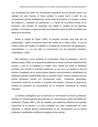 Análisis documental de dos proyectos curriculares para la formación en ciencias naturales 55
con el propósito de contar con herramientas verdaderas que le permitan asumir una
realidad; de esta manera, el futuro profesor lo puede hacer a partir de sus
conocimientos previos, estableciendo vínculo entre la formación y la práctica a través
del prácticum y prácticas de asignaturas, y a través de la práctica directa de la
formación. Aquí también es importante que realice un análisis de los diferentes
modelos curriculares, al igual que debe ser propositivo sobre el perfil de profesor que
desea se le reconozca.
Desde la mirada de Pagés (1997), el proyecto curricular para este tipo de
profesionales, puede enmarcarse dentro del modelo de la “teoría critica”, el cual se
instaura dentro del “análisis, la reflexión y el debate de construcción de significados y
conocimientos”, y a su vez estar en concordancia con los elementos formativos
universitarios. (p.94).
Otro elemento a tener presente en la formación inicial de profesores como lo
plantea Cuesta (1998), es el desarrollo profesional en donde comienza realmente dicho
proceso, y que no se establece un modelo único. Desde sus ideas se identifican
principios que orientan la actividad profesional, es así como se destaca la idea de
profesor investigador de su propia práctica desde el reconocimiento e identificación de
problemas prácticos profesionales para su actividad futura. Teniendo presente que los
futuros profesores cuentan con concepciones sobre enseñanza, aprendizaje,
compromiso social de la escuela y ocupación del profesor, entonces el papel de la
facultad de educación es concientizarlo de su formación profesional de manera
articulada.
La práctica investigativa que se promueve en la formación de futuros profesores,
identifica un “proceso general de producción de conocimientos a partir del trabajo con
problemas” (Cuesta 1998, p. 56). Se establece que problemas didácticos son aquellas
situaciones de la escuela y su futura actividad que crean incertidumbre sin única
respuesta, lo anterior genera cuestionamiento en las concepciones de los futuros
profesores, posibilitando modificación paulatina de las mismas.
 