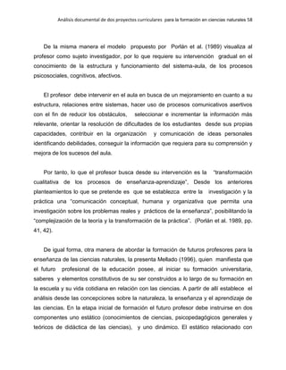 Análisis documental de dos proyectos curriculares para la formación en ciencias naturales 58
De la misma manera el modelo propuesto por Porlán et al. (1989) visualiza al
profesor como sujeto investigador, por lo que requiere su intervención gradual en el
conocimiento de la estructura y funcionamiento del sistema-aula, de los procesos
psicosociales, cognitivos, afectivos.
El profesor debe intervenir en el aula en busca de un mejoramiento en cuanto a su
estructura, relaciones entre sistemas, hacer uso de procesos comunicativos asertivos
con el fin de reducir los obstáculos, seleccionar e incrementar la información más
relevante, orientar la resolución de dificultades de los estudiantes desde sus propias
capacidades, contribuir en la organización y comunicación de ideas personales
identificando debilidades, conseguir la información que requiera para su comprensión y
mejora de los sucesos del aula.
Por tanto, lo que el profesor busca desde su intervención es la “transformación
cualitativa de los procesos de enseñanza-aprendizaje”, Desde los anteriores
planteamientos lo que se pretende es que se establezca entre la investigación y la
práctica una “comunicación conceptual, humana y organizativa que permita una
investigación sobre los problemas reales y prácticos de la enseñanza”, posibilitando la
“complejización de la teoría y la transformación de la práctica”. (Porlán et al. 1989, pp.
41, 42).
De igual forma, otra manera de abordar la formación de futuros profesores para la
enseñanza de las ciencias naturales, la presenta Mellado (1996), quien manifiesta que
el futuro profesional de la educación posee, al iniciar su formación universitaria,
saberes y elementos constitutivos de su ser construidos a lo largo de su formación en
la escuela y su vida cotidiana en relación con las ciencias. A partir de allí establece el
análisis desde las concepciones sobre la naturaleza, la enseñanza y el aprendizaje de
las ciencias. En la etapa inicial de formación el futuro profesor debe instruirse en dos
componentes uno estático (conocimientos de ciencias, psicopedagógicos generales y
teóricos de didáctica de las ciencias), y uno dinámico. El estático relacionado con
 