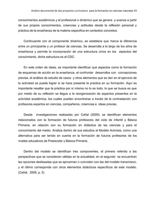 Análisis documental de dos proyectos curriculares para la formación en ciencias naturales 59
conocimientos académicos y el profesional o dinámico que se genera y avanza a partir
de sus propios conocimientos, creencias y actitudes desde la reflexión personal y
práctica de la enseñanza de la materia especifica en contextos concretos.
Continuando con el componente dinámico, se establece que marca la diferencia
entre un principiante y un profesor de ciencias. Se desarrolla a lo largo de los años de
enseñanza y permite la incorporación de una estructura única en los aspectos del
conocimiento, dicha estructura es el CDC.
En este orden de ideas, es importante identificar qué aspectos como la formación
de esquemas de acción en la enseñanza, el confrontar desarrollos con concepciones
previas, el análisis de estudio de casos y otros elementos que se dan en el ejercicio de
la actividad se puede lograr si se hace presente la practica en su formación. Aquí es
importante resaltar que la práctica por sí misma no lo es todo, lo que se busca es que
por medio de su reflexión se llegue a la reorganización de aspectos presentes en la
actividad académica, los cuales pueden encontrarse a través de la contrastación con
profesores expertos en ciencias, compañeros, creencias e ideas previas.
Desde investigaciones realizadas por Cañal (2009), se identifican elementos
relacionados con la formación de futuros profesores del ciclo de infantil y Básica
Primaria, en relación con su formación en didáctica de las ciencias y para el
conocimiento del medio. Analiza dentro de sus estudios el Modelo Activista, como una
alternativa para ser tenido en cuenta en la formación de futuros profesores de los
niveles educativos de Preescolar y Básica Primaria.
Dentro del modelo se identifican tres componentes, el primero referido a las
perspectivas que se consideran válidas en la actualidad; en el segundo se encuentran
las opciones desfasadas que se aproximan o coinciden con las del modelo transmisivo,
y el último corresponde con otros elementos didácticos específicos de este modelo.
(Cañal, 2009, p. 5)
 