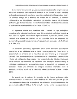 Análisis documental de dos proyectos curriculares para la formación en ciencias naturales 60
Es importante tener presente que, de acuerdo con estudios se ha comprobado que
los futuros profesores “de conocimiento del Medio se han formado en íntimo, intenso y
prolongado contacto con la enseñanza transmisiva tradicional”, dichas prácticas tienen
un profundo arraigo en la totalidad de niveles de su formación, y permean
profundamente las concepciones y esquemas de actuación docente de los futuros
profesores, por tanto el tránsito a nuevas formas de trabajo estarán acompañados de
la superación de numerosos obstáculos. (Cañal, 2.009, p. 6)
Es importante aclarar que obstáculos son “factores de tipo conceptual,
procedimental o actitudinal que forman parte del conocimiento profesional docente y
cuya presencia implícita o explícita en el pensamiento o/y la praxis del profesor puede
constituir una rémora que interfiere en su progresión hacia los esquemas de
comprensión y actuación característicos de la perspectiva investigadora actual”. (Cañal,
et al. 2008, p.2)
Los obstáculos pensados y organizados desde cuatro dimisiones que implican
tanto al ser y sus relaciones como el hacer y sus implicaciones. Es así como la
epistemología se enmarca en la naturaleza del conocimiento y la investigación
científica y las relaciones entre las distintas formas de conocimiento. La psicológica
referida a la inteligencia, el aprendizaje y los conocimientos. La didáctica relacionada
con el currículo, los contenidos, las actividades y las estrategias de enseñanza y la
profesional relacionada con la profesión docente y su formación. Los obstáculos se
establecen desde una formación en enfoques didácticos orientados hacia la
investigación escolar actual, en el paradigma socioconstructivista. (Cañal y Criado,
2007).
De acuerdo con lo anterior, la formación de los futuros profesores debe
establecerse desde un “enfoque de cambio didáctico”. Se debe tener presente que las
“concepciones iniciales sobre la enseñanza” son inherentes a distintos elementos del
saber didáctico. (Cañal, 2009, p. 2). Por tanto, los avances en los procesos didácticos
 