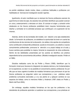 Análisis documental de dos proyectos curriculares para la formación en ciencias naturales 61
se podrán establecer desde modos, ideas y prácticas habituales a profesores con
habilidades en técnicas de investigación escolar vigentes.
Igualmente, el autor manifiesta que no siempre los futuros profesores avanzan de
igual forma en todos los ejes, los estudios han permitido identificar que pueden avanzar
en unos y estancamiento o retroceso en otros. El conocer el origen y conexión entre
obstáculos en los futuros profesores posibilitará tener mayores herramientas para
diseñar y contrastar en la actividad procesos que contribuyan a la superación de los
mismos.
Además, dentro de las bondades del modelo, con relación a los ejes establecidos
desde la formación de profesores, se establece la oportunidad de tener en cuenta las
contribuciones de las ciencias de la educación, da validez a los aportes de compañeros
como contribución al desarrollo profesional, suscita la innovación y es abierto a nuevos
conocimientos profesionales, promueve la atención a su propio trabajo en el aula y
busca cambios para posibilitar la mejora, fomenta la cooperación de otros profesores.
Dentro de las debilidades presentadas por los autores se identifica una práctica
dependiente de los conocimientos del profesor. (Modelo investigación escolar, Porlán et
al 1989).
Estudios realizados como los de Porlán y Rivero (1998), identifican que la
formación inicial poco favorece la integración de saberes teóricos y los fundamentados
en la experiencia, es decir no se posibilita el conocimiento práctico profesional. Es por
ello que se hace urgente el análisis de modelos formativos que promuevan el que los
futuros profesores se pregunten sobre sus concepciones y sus prácticas sobre
problemas curriculares esenciales y a su vez plante en y apliquen cambios en sus
espacios de trabajo, como lo menciona Hollon y Anderson (1987 citado en Porlán y
Martín del Pozo 2002).
Sin embargo, aquellos modelos formativas en los que los profesores o los
estudiantes de profesores aprenden a cuestionar sus concepciones y sus prácticas en
 