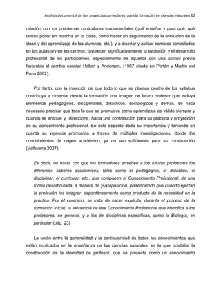 Análisis documental de dos proyectos curriculares para la formación en ciencias naturales 62
relación con los problemas curriculares fundamentales (qué enseñar y para qué, qué
tareas poner en marcha en la clase, cómo hacer un seguimiento de la evolución de la
clase y del aprendizaje de los alumnos, etc.), y a diseñar y aplicar cambios controlados
en las aulas o/y en los centros, favorecen significativamente la evolución y el desarrollo
profesional de los participantes, especialmente de aquellos con una actitud previa
favorable al cambio escolar Hollon y Anderson, (1987 citado en Porlán y Martín del
Pozo 2002).
Por tanto, con la intención de que todo lo que se plantea dentro de los syllabus
contribuya a cimentar desde la formación una imagen de futuro profesor que incluya
elementos pedagógicos, disciplinares, didácticos, sociológicos y demás, se hace
necesario precisar que todo lo que se promueva como aprendizaje es válido siempre y
cuando se articule y direccione, hacia una contribución para su práctica y proyección
de su conocimiento profesional. En este aspecto dada su importancia y teniendo en
cuenta su vigencia promovida a través de múltiples investigaciones, donde los
conocimientos de origen académico, ya no son suficientes para su construcción
(Valbuena 2007):
Es decir, no basta con que los formadores enseñen a los futuros profesores los
diferentes saberes académicos, tales como el pedagógico, el didáctico, el
disciplinar, el curricular, etc., que componen el Conocimiento Profesional, de una
forma desarticulada, a manera de yuxtaposición, pretendiendo que cuando ejerzan
la profesión los integren espontáneamente como producto de la necesidad en la
práctica. Por el contrario, se trata de hacer explícita, durante el proceso de la
formación inicial, la existencia de ese Conocimiento Profesional que identifica a los
profesores, en general, y a los de disciplinas específicas, como la Biología, en
particular (pág. 23)
La unión entre la generalidad y la particularidad de todos los conocimientos que
están implicados en la enseñanza de las ciencias naturales, es lo que posibilita la
construcción de la identidad de profesor, que se proyecta como un conocimiento
 