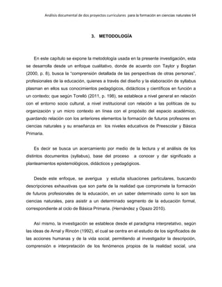 Análisis documental de dos proyectos curriculares para la formación en ciencias naturales 64
3. METODOLOGÍA
En este capítulo se expone la metodología usada en la presente investigación, esta
se desarrolla desde un enfoque cualitativo, donde de acuerdo con Taylor y Bogdan
(2000, p. 8), busca la “comprensión detallada de las perspectivas de otras personas”,
profesionales de la educación, quienes a través del diseño y la elaboración de syllabus
plasman en ellos sus conocimientos pedagógicos, didácticos y científicos en función a
un contexto; que según Torelló (2011, p. 198), se establece a nivel general en relación
con el entorno socio cultural, a nivel institucional con relación a las políticas de su
organización y un micro contexto en línea con el propósito del espacio académico,
guardando relación con los anteriores elementos la formación de futuros profesores en
ciencias naturales y su enseñanza en los niveles educativos de Preescolar y Básica
Primaria.
Es decir se busca un acercamiento por medio de la lectura y el análisis de los
distintos documentos (syllabus), base del proceso a conocer y dar significado a
planteamientos epistemológicos, didácticos y pedagógicos.
Desde este enfoque, se averigua y estudia situaciones particulares, buscando
descripciones exhaustivas que son parte de la realidad que compromete la formación
de futuros profesionales de la educación, en un saber determinado como lo son las
ciencias naturales, para asistir a un determinado segmento de la educación formal,
correspondiente al ciclo de Básica Primaria. (Hernández y Opazo 2010).
Así mismo, la investigación se establece desde el paradigma interpretativo, según
las ideas de Arnal y Rincón (1992), el cual se centra en el estudio de los significados de
las acciones humanas y de la vida social, permitiendo al investigador la descripción,
comprensión e interpretación de los fenómenos propios de la realidad social, una
 