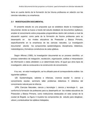 Análisis documental de dos proyectos curriculares para la formación en ciencias naturales 66
tiene en cuenta dentro de la formación de los futuros profesores en relación con las
ciencias naturales y su enseñanza.
3.1 INVESTIGACIÓN DOCUMENTAL
El presente estudio es una propuesta que se establece desde la investigación
documental, donde se busca a través del estudio detallado de documentos (syllabus),
ampliar el conocimiento sobre propuestas programáticas dentro del contexto a nivel de
educación superior; como parte de la formación de futuros profesores para su
desempeño en los niveles educativos de Preescolar y Básica Primaria,
específicamente en la enseñanza de las ciencias naturales. La investigación
documental aborda los componentes epistemológicos, disciplinares, didácticos,
metodológicos y formativos constitutivos de cada syllabus.
Según Alfonso (1995), la investigación documental es un proceso científico, un
proceso sistemático de indagación, recolección, organización, análisis e interpretación
de información o datos alrededor a un determinado tema. Al igual que otros tipos de
investigación, este es conducente a la construcción de conocimiento.
A su vez, en esta investigación, se ha utilizado para el correspondiente análisis los
siguientes syllabus:
UD: Epistemologías, saberes e infancias, vivencia escolar II, ciencia y
conocimiento escolar, seminario taller problemas didácticos II: didáctica del
conocimiento natural para la infancia.
UPN: Ciencias Naturales, ciencia y tecnología I, ciencia y tecnología II, que
conforma la formación de profesores para su desempeño en los niveles educativos de
Preescolar y Básica Primaria, como instituciones destacadas en este campo de la
ciudad de Bogotá. La figura 3 muestra los componentes de estudio para desglosar,
ubicar y contextualizar los syllabus trabajados.
 