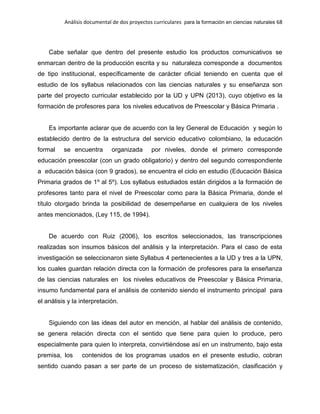 Análisis documental de dos proyectos curriculares para la formación en ciencias naturales 68
Cabe señalar que dentro del presente estudio los productos comunicativos se
enmarcan dentro de la producción escrita y su naturaleza corresponde a documentos
de tipo institucional, específicamente de carácter oficial teniendo en cuenta que el
estudio de los syllabus relacionados con las ciencias naturales y su enseñanza son
parte del proyecto curricular establecido por la UD y UPN (2013), cuyo objetivo es la
formación de profesores para los niveles educativos de Preescolar y Básica Primaria .
Es importante aclarar que de acuerdo con la ley General de Educación y según lo
establecido dentro de la estructura del servicio educativo colombiano, la educación
formal se encuentra organizada por niveles, donde el primero corresponde
educación preescolar (con un grado obligatorio) y dentro del segundo correspondiente
a educación básica (con 9 grados), se encuentra el ciclo en estudio (Educación Básica
Primaria grados de 1º al 5º). Los syllabus estudiados están dirigidos a la formación de
profesores tanto para el nivel de Preescolar como para la Básica Primaria, donde el
título otorgado brinda la posibilidad de desempeñarse en cualquiera de los niveles
antes mencionados, (Ley 115, de 1994).
De acuerdo con Ruiz (2006), los escritos seleccionados, las transcripciones
realizadas son insumos básicos del análisis y la interpretación. Para el caso de esta
investigación se seleccionaron siete Syllabus 4 pertenecientes a la UD y tres a la UPN,
los cuales guardan relación directa con la formación de profesores para la enseñanza
de las ciencias naturales en los niveles educativos de Preescolar y Básica Primaria,
insumo fundamental para el análisis de contenido siendo el instrumento principal para
el análisis y la interpretación.
Siguiendo con las ideas del autor en mención, al hablar del análisis de contenido,
se genera relación directa con el sentido que tiene para quien lo produce, pero
especialmente para quien lo interpreta, convirtiéndose así en un instrumento, bajo esta
premisa, los contenidos de los programas usados en el presente estudio, cobran
sentido cuando pasan a ser parte de un proceso de sistematización, clasificación y
 