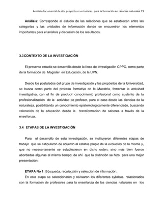 Análisis documental de dos proyectos curriculares para la formación en ciencias naturales 73
Análisis: Corresponde al estudio de las relaciones que se establecen entre las
categorías y las unidades de información donde se encuentran los elementos
importantes para el análisis y discusión de los resultados.
3.3CONTEXTO DE LA INVESTIGACIÓN
El presente estudio se desarrolla desde la línea de investigación CPPC, como parte
de la formación de Magíster en Educación, de la UPN.
Desde los postulados del grupo de investigación y los propósitos de la Universidad,
se busca como parte del proceso formativo de la Maestría, fomentar la actividad
investigativa, con el fin de producir conocimiento profesional como sustento de la
profesionalización de la actividad de profesor, para el caso desde las ciencias de la
naturaleza, posibilitando un conocimiento epistemológicamente diferenciado, buscando
valoración de la educación desde la transformación de saberes a través de la
enseñanza.
3.4 ETAPAS DE LA INVESTIGACIÓN
Para el desarrollo de esta investigación, se instituyeron diferentes etapas de
trabajo que se estipularon de acuerdo al estatus propio de la evolución de la misma y,
que no necesariamente se establecieron en dicho orden; sino más bien fueron
abordadas algunas al mismo tiempo; de ahí que la distinción se hizo para una mejor
presentación:
ETAPA No 1: Búsqueda, recolección y selección de información:
En esta etapa se seleccionaron y revisaron los diferentes syllabus, relacionados
con la formación de profesores para la enseñanza de las ciencias naturales en los
 