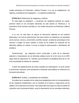 Análisis documental de dos proyectos curriculares para la formación en ciencias naturales 74
niveles educativos de Preescolar y Básica Primaria. A su vez se establecieron: los
objetivos, el problema de investigación y la respectiva justificación.
ETAPA No 2: Elaboración de categorías y matrices:
En esta etapa se establecen y construyen las categorías teniendo en cuenta,
patrones claves en los conceptos relevantes de este estudio en referencia a la
enseñanza de las ciencias naturales en los niveles educativos de Preescolar y Básica
Primaria.
A su vez, en esta fase, se depuró la información obtenida en las matrices
elaboradas y se inicia la estructuración del marco teórico en referencia a la naturaleza
de las ciencia, ciencia y conocimiento científico escolar, enseñanza aprendizaje de las
ciencias e imagen de futuro profesor a través de los análisis de contenido de los
diferentes syllabus en estudio. A la par se realizó la estructuración y delimitación del
problema.
Posteriormente, las categorías fueron construidas a partir de la obtención,
selección e interpretación de los diferentes syllabus tanto de la UD como de la UPN;
luego estas se organizaron en matrices, que permitieron el establecimiento de UI, con
el fin de posibilitar el análisis de contenido.
A partir del establecimiento de dichas unidades de interpretación, se pudo extraer
la información necesaria para caracterizar e interpretar cada syllabus en referencia a la
formación del profesor.
ETAPA No 3: Análisis y socialización de resultados:
El análisis es el resultado de las relaciones establecidas entre la conceptualización
de las categorías establecidas y las UI resultado de la lectura y organización de los
syllabus como elementos de estudio. Para desarrollar esta etapa se utilizó el análisis de
contenido como herramienta básica para la interpretación de los resultados obtenidos,
 