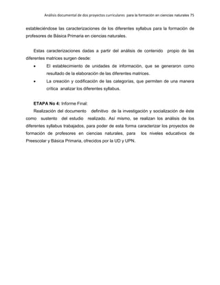 Análisis documental de dos proyectos curriculares para la formación en ciencias naturales 75
estableciéndose las caracterizaciones de los diferentes syllabus para la formación de
profesores de Básica Primaria en ciencias naturales.
Estas caracterizaciones dadas a partir del análisis de contenido propio de las
diferentes matrices surgen desde:
El establecimiento de unidades de información, que se generaron como
resultado de la elaboración de las diferentes matrices.
La creación y codificación de las categorías, que permiten de una manera
crítica analizar los diferentes syllabus.
ETAPA No 4: Informe Final:
Realización del documento definitivo de la investigación y socialización de éste
como sustento del estudio realizado. Así mismo, se realizan los análisis de los
diferentes syllabus trabajados, para poder de esta forma caracterizar los proyectos de
formación de profesores en ciencias naturales, para los niveles educativos de
Preescolar y Básica Primaria, ofrecidos por la UD y UPN.
 