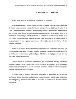 Análisis documental de dos proyectos curriculares para la formación en ciencias naturales 76
4. RESULTADOS Y ANÁLISIS
A partir del análisis de contenido de los syllabus en estudio, l
os correspondientes a la UD: Epistemologías, saberes e infancias, vivencia escolar
II, ciencia y conocimiento escolar, Seminario taller problemas didácticos II; y los de la
UPN: Ciencias naturales, ciencia y tecnología I y ciencia y tecnología II, se explica en
una primera parte desde las generalidades establecidas en los syllabus, tanto de la
licenciatura en Pedagogía Infantil como de la licenciatura en Educación Infantil de la
UD y UPN respectivamente, en una segunda parte se presenta el análisis desde la
caracterización de los espacios académicos relacionados con la enseñanza de las
ciencias naturales.
Dentro de los planes de estudio se encuentran espacios académicos o cursos, que
profundizan en la enseñanza de las ciencias naturales, los syllabus de dichos cursos,
posibilitan un acercamiento epistemológico, didáctico y pedagógico de las ciencias
naturales para su enseñanza.
Al hacer lectura de los syllabus, se identifica que los objetivos, metas y actividades
guardan relación con la construcción de conocimiento y formación de profesionales
propositivos con compromiso social, asimismo, permiten establecer relaciones con las
distintas disciplinas del conocimiento.
Se busca que la práctica educativa enriquezca la formación de los futuros
profesores desde elementos pedagógicos, epistemológicos, disciplinares, didácticos,
metodológicos y formativos con el fin de posibilitar la construcción de conocimiento
profesional.
 
