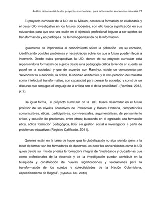 Análisis documental de dos proyectos curriculares para la formación en ciencias naturales 77
El proyecto curricular de la UD, en su Misión, destaca la formación en ciudadanía y
el desarrollo investigativo en los futuros docentes, con ello busca significación en sus
educandos para que una vez estén en el ejercicio profesional lleguen a ser sujetos de
transformación y no partícipes de la homogenización de la información.
Igualmente da importancia al conocimiento sobre la población en su contexto,
identificando posibles problemas y necesidades sobre los que a futuro pueden llegar a
intervenir. Desde estas perspectivas la UD, dentro de su proyecto curricular está
repensando la formación de sujetos desde una pedagogía crítica teniendo en cuenta su
papel en la sociedad, y que de acuerdo con Ramírez, existe un compromiso por
“reivindicar la autonomía, la crítica, la libertad académica y la recuperación del maestro
como intelectual transformativo, con capacidad para pensar la sociedad y construir un
discurso que conjugue el lenguaje de la crítica con el de la posibilidad”. (Ramírez, 2012,
p. 2),
De igual forma, el proyecto curricular de la UD busca desarrollar en el futuro
profesor de los niveles educativos de Preescolar y Básica Primaria, competencias
comunicativas, éticas, participativas, convivenciales, argumentativas, de pensamiento
crítico y solución de problemas, entre otras; buscando en el egresado alta formación
ética, sólida formación pedagógica, líder en gestión social e investigador a partir de
problemas educativos (Registro Calificado. 2011).
Quienes están en la tarea de hacer que la globalización no siga siendo ajena a la
labor de formar son los formadores de docentes, es decir las universidades como la UD
quien desde su misión prioriza la formación integral de “ciudadanos y ciudadanas que
como profesionales de la docencia y de la investigación puedan contribuir en la
búsqueda y construcción de nuevas significaciones y valoraciones para la
transformación de los sujetos y colectividades de la Nación Colombiana,
específicamente de Bogotá”. (Syllabus, UD. 2013)
 