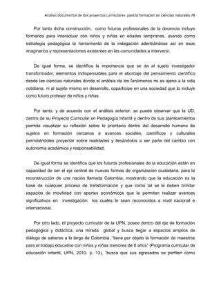 Análisis documental de dos proyectos curriculares para la formación en ciencias naturales 78
Por tanto dicha construcción, como futuros profesionales de la docencia incluye
formarlos para interactuar con niños y niñas en edades tempranas, usando como
estrategia pedagógica la herramienta de la indagación adentrándose así en esos
imaginarios y representaciones existentes en las comunidades a intervenir.
De igual forma, se identifica la importancia que se da al sujeto investigador
transformador, elementos indispensables para el abordaje del pensamiento científico
desde las ciencias naturales donde el análisis de los fenómenos no es ajeno a la vida
cotidiana, ni al sujeto mismo en desarrollo, copartícipe en una sociedad que lo incluye
como futuro profesor de niños y niñas.
Por tanto, y de acuerdo con el análisis anterior, se puede observar que la UD,
dentro de su Proyecto Curricular en Pedagogía Infantil y dentro de sus planteamientos
permite visualizar su reflexión sobre lo prioritario dentro del desarrollo humano de
sujetos en formación cercanos a avances sociales, científicos y culturales
permitiéndoles proyectar sobre realidades y llevándolos a ser parte del cambio con
autonomía académica y responsabilidad.
De igual forma se identifica que los futuros profesionales de la educación están en
capacidad de ser el eje central de nuevas formas de organización ciudadana, para la
reconstrucción de una nación llamada Colombia, mostrando que la educación es la
base de cualquier proceso de transformación y que como tal se le deben brindar
espacios de movilidad con aportes económicos que le permitan realizar avances
significativos en investigación los cuales le sean reconocidos a nivel nacional e
internacional.
Por otro lado, el proyecto curricular de la UPN, posee dentro del eje de formación
pedagógica y didáctica, una mirada global y busca llegar a espacios amplios de
diálogo de saberes a lo largo de Colombia, “tiene por objeto la formación de maestros
para el trabajo educativo con niños y niñas menores de 8 años” (Programa curricular de
educación infantil, UPN, 2010. p. 13), “busca que sus egresados se perfilen como
 
