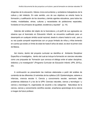 Análisis documental de dos proyectos curriculares para la formación en ciencias naturales 79
dirigentes de la educación, líderes cívico-comunitarios y verdaderos trabajadores de la
cultura y del intelecto. En este sentido, uno de sus objetivos se orienta hacia la
formación y cualificación de los docentes y demás agentes educativos, para todos los
niveles, modalidades, etnias, culturas y necesidades de poblaciones especiales,
fundados en los principios de igualdad, excelencia y equidad” (p. 14).
Además del análisis del objeto de la licenciatura y el perfil de sus egresados se
observa que el licenciado en Educación Infantil, se encuentra cualificado para un
desempeño en cualquier ámbito social nacional, desde lo urbano hasta lo rural, pero a
su vez puede compartir experiencias con un grupo limitado de niños y niñas teniendo
en cuenta que existe un límite de edad de hasta 8 años de edad, es decir el primer ciclo
de Básica.
Así mismo, dentro del proyecto curricular se identifica el Ambiente Disciplinar
Específico e Investigativo, dentro del cual se incluye la formación en ciencias naturales
como una propuesta de “formación que convoca el diálogo entre el saber disciplinar,
didáctico y la investigación” (Programa Curricular de Educación Infantil, UPN, 2010.p.
20).
A continuación se presentarán las matrices elaboradas a partir del análisis de
contenido de las diferentes UI extraídas de los syllabus (UD: Epistemologías, saberes e
infancias, vivencia escolar II, Ciencia y conocimiento escolar, seminario taller
problemas didácticos II y los de la UPN: Ciencias naturales, ciencia y tecnología I y
ciencia y tecnología II), organizadas de acuerdo a las categorías: Naturaleza de la
ciencia, ciencia y conocimiento científico escolar, enseñanza aprendizaje de la ciencia
e imagen de futuro profesor.
 