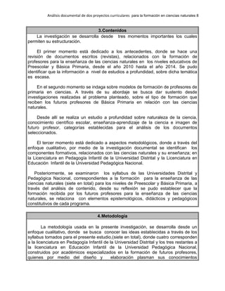 Análisis documental de dos proyectos curriculares para la formación en ciencias naturales 8
3.Contenidos
La investigación se desarrolla desde tres momentos importantes los cuales
permiten su estructuración.
El primer momento está dedicado a los antecedentes, donde se hace una
revisión de documentos escritos (revistas), relacionados con la formación de
profesores para la enseñanza de las ciencias naturales en los niveles educativos de
Preescolar y Básica Primaria, desde el año 2010 hasta el año 2014. Se pudo
identificar que la información a nivel de estudios a profundidad, sobre dicha temática
es escasa.
En el segundo momento se indaga sobre modelos de formación de profesores de
primaria en ciencias. A través de su abordaje se busca dar sustento desde
investigaciones realizadas al problema planteado, sobre el tipo de formación que
reciben los futuros profesores de Básica Primaria en relación con las ciencias
naturales.
Desde allí se realiza un estudio a profundidad sobre naturaleza de la ciencia,
conocimiento científico escolar, enseñanza-aprendizaje de la ciencia e imagen de
futuro profesor, categorías establecidas para el análisis de los documentos
seleccionados.
El tercer momento está dedicado a aspectos metodológicos, donde a través del
enfoque cualitativo, por medio de la investigación documental se identifican los
componentes formativos, relacionados con las ciencias naturales y su enseñanza; en
la Licenciatura en Pedagogía Infantil de la Universidad Distrital y la Licenciatura en
Educación Infantil de la Universidad Pedagógica Nacional.
Posteriormente, se examinaron los syllabus de las Universidades Distrital y
Pedagógica Nacional, correspondientes a la formación para la enseñanza de las
ciencias naturales (siete en total) para los niveles de Preescolar y Básica Primaria, a
través del análisis de contenido, desde su reflexión se pudo establecer que la
formación recibida por los futuros profesores para la enseñanza de las ciencias
naturales, se relaciona con elementos epistemológicos, didácticos y pedagógicos
constitutivos de cada programa.
4.Metodología
La metodología usada en la presente investigación, se desarrolla desde un
enfoque cualitativo, donde se busca conocer las ideas establecidas a través de los
syllabus tomados para el presente estudio,(siete en total), donde cuatro corresponden
a la licenciatura en Pedagogía Infantil de la Universidad Distrital y los tres restantes a
la licenciatura en Educación Infantil de la Universidad Pedagógica Nacional,
construidos por académicos especializados en la formación de futuros profesores,
quienes por medio del diseño y elaboración plasman sus conocimientos
 